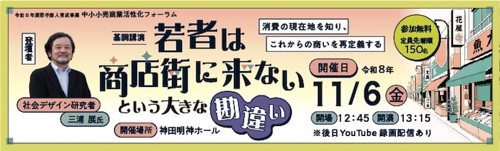 中小小売商業活性化フォーラム 基調講演:若者は商店街に来ないという大きな勘違い 登壇者:社会デザイン研究者 三浦展 氏 開催日:令和8年11月6日(金)13:15開演※後日YouTubeにて録画配信 定員:先着順150名(参加無料)開催場所:神田明神ホール