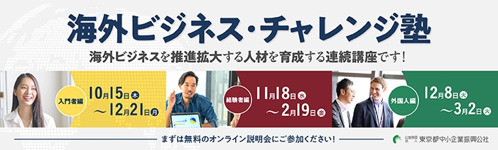 海外ビジネス・チャレンジ塾 海外ビジネスを推進拡大する人材を育成する連続講座! 入門者編_10月15日(木)~12月21日(月) 経験者編_11月18日(水)~2月19日(金) 外国人編_12月8日(火)~3月2日(火) まずは無料オンライン説明会にご参加ください!