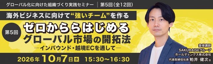 グローバル化に向けた組織づくり実践セミナー|第5回(全12回)海外ビジネスに向けて”強いチーム”を作る 第5回 ゼロからはじめるグローバル市場の開拓法—インバウンド・越境ECを通して— 2026年10月7日(水) 15:30~16:30登壇講師:SAKURAISEグループホールディングス株式会社 代表取締役社長 粕井 健次 氏