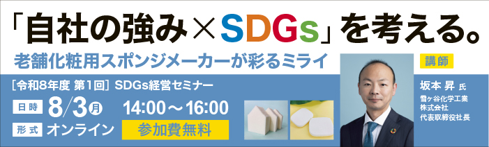 令和8年度第1回SDGs経営セミナー「「自社の強み×SDGs」を考える。老舗化粧用スポン ジメーカーが彩るミライ」を開催します。 日時:令和8年8月3日(月)14:00~16:00 形式:オンライン 参加費:無料 講師:雪ヶ谷化学工業株式会社 代表取締役社長 坂本昇氏
