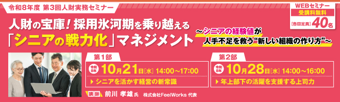 令和8年度第3回人財実務セミナー。 人材の宝庫!採用氷河期を乗り越える「シニアの戦力化」マネジメント~シニアの経験値が人手不足を救う新しい組織の作り方~ 講師:株式会社FeelWorks代表の前川孝雄氏 Webセミナー 受講料無料、各回定員40名 第1部:シニアを活かす経営の新常識 令和8年10月21日(水)14時~17時 第2部:年上部下の活躍を支援する上司力 令和8年10月28日(水)14時~16時
